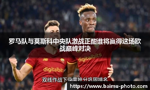 罗马队与莫斯科中央队激战正酣谁将赢得这场欧战巅峰对决