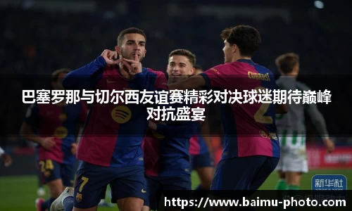 巴塞罗那与切尔西友谊赛精彩对决球迷期待巅峰对抗盛宴